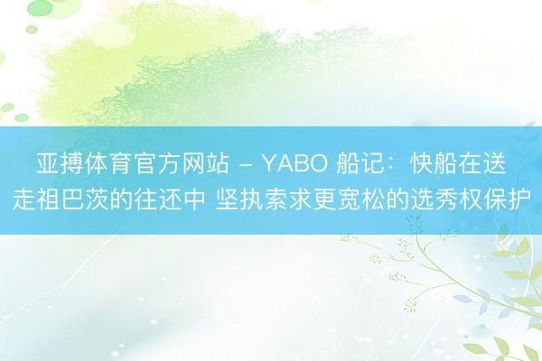亚搏体育官方网站 - YABO 船记：快船在送走祖巴茨的往还中 坚执索求更宽松的选秀权保护
