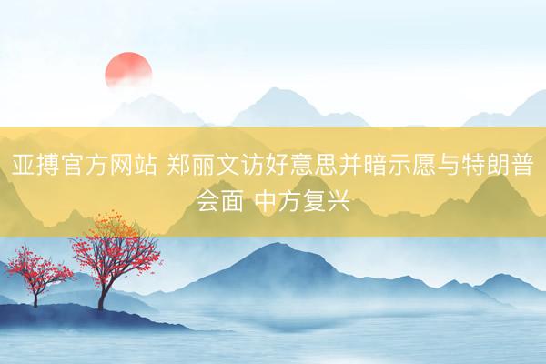 亚搏官方网站 郑丽文访好意思并暗示愿与特朗普会面 中方复兴