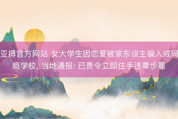 亚搏官方网站 女大学生因恋爱被家东谈主骗入戒网瘾学校， 当地通报: 已责令立即住手违章步履
