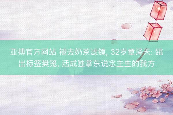 亚搏官方网站 褪去奶茶滤镜, 32岁章泽天: 跳出标签樊笼, 活成独掌东说念主生的我方