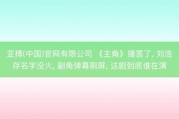 亚搏(中国)官网有限公司 《主角》播罢了， 刘浩存名字没火， 副角弹幕刷屏， 这剧到底谁在演