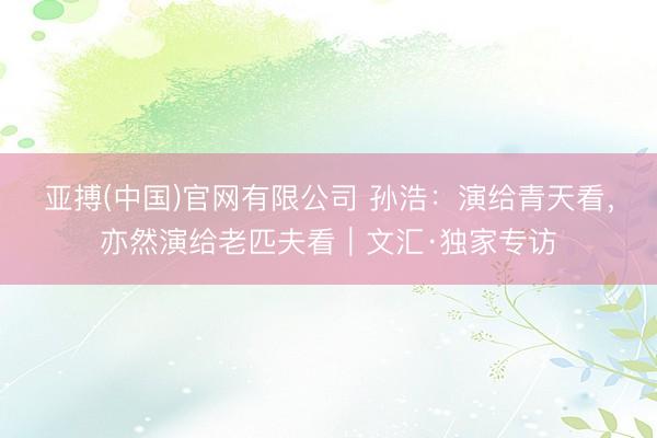 亚搏(中国)官网有限公司 孙浩：演给青天看，亦然演给老匹夫看｜文汇·独家专访