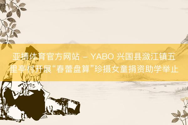 亚搏体育官方网站 - YABO 兴国县潋江镇五里亭村开展“春蕾盘算”珍摄女童捐资助学举止