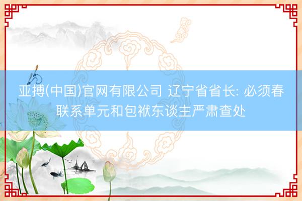 亚搏(中国)官网有限公司 辽宁省省长: 必须春联系单元和包袱东谈主严肃查处