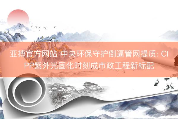亚搏官方网站 中央环保守护倒逼管网提质: CIPP紫外光固化时刻成市政工程新标配
