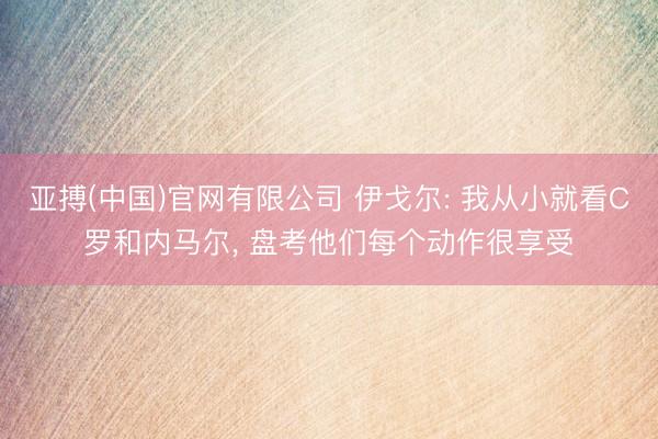 亚搏(中国)官网有限公司 伊戈尔: 我从小就看C罗和内马尔， 盘考他们每个动作很享受