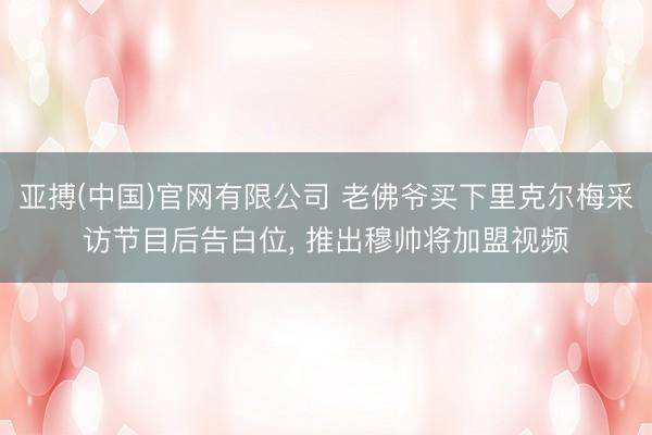 亚搏(中国)官网有限公司 老佛爷买下里克尔梅采访节目后告白位， 推出穆帅将加盟视频