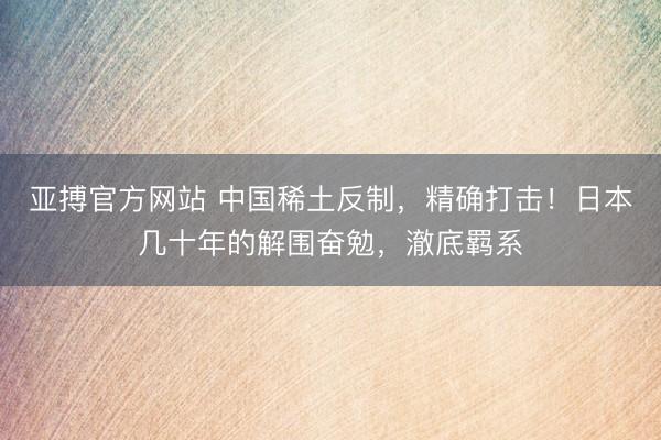 亚搏官方网站 中国稀土反制，精确打击！日本几十年的解围奋勉，澈底羁系