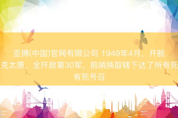 亚搏(中国)官网有限公司 1949年4月,开脱军攻克太原,全歼敌第30军,前哨换取辖下达了所有死号召