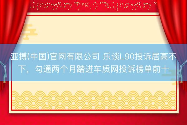 亚搏(中国)官网有限公司 乐谈L90投诉居高不下，勾通两个月踏进车质网投诉榜单前十