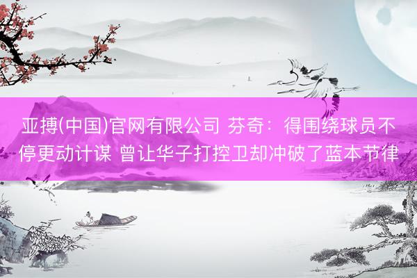 亚搏(中国)官网有限公司 芬奇：得围绕球员不停更动计谋 曾让华子打控卫却冲破了蓝本节律