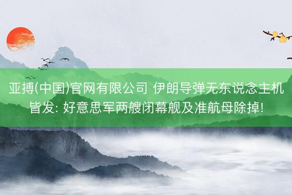 亚搏(中国)官网有限公司 伊朗导弹无东说念主机皆发: 好意思军两艘闭幕舰及准航母除掉!
