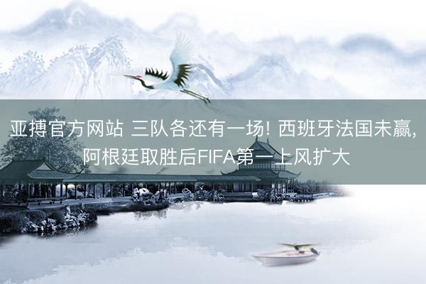 亚搏官方网站 三队各还有一场! 西班牙法国未赢， 阿根廷取胜后FIFA第一上风扩大