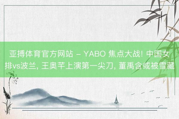 亚搏体育官方网站 - YABO 焦点大战! 中国女排vs波兰， 王奥芊上演第一尖刀， 董禹含或被雪藏