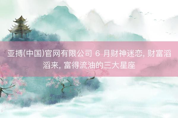 亚搏(中国)官网有限公司 6 月财神迷恋， 财富滔滔来， 富得流油的三大星座