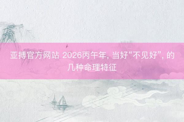 亚搏官方网站 2026丙午年， 当好“不见好”， 的几种命理特征
