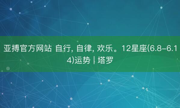亚搏官方网站 自行， 自律， 欢乐。12星座(6.8-6.14)运势 | 塔罗