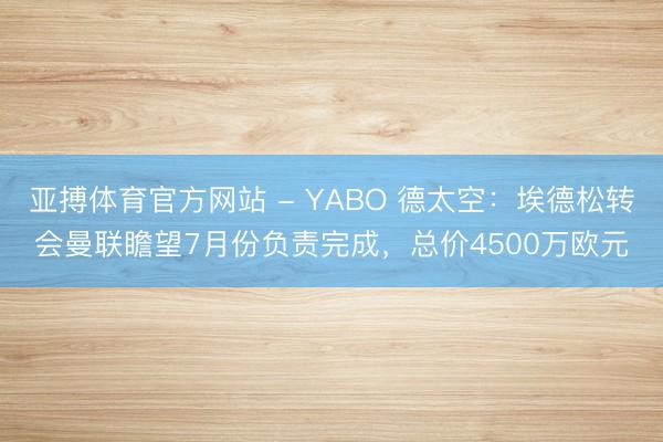 亚搏体育官方网站 - YABO 德太空：埃德松转会曼联瞻望7月份负责完成，总价4500万欧元