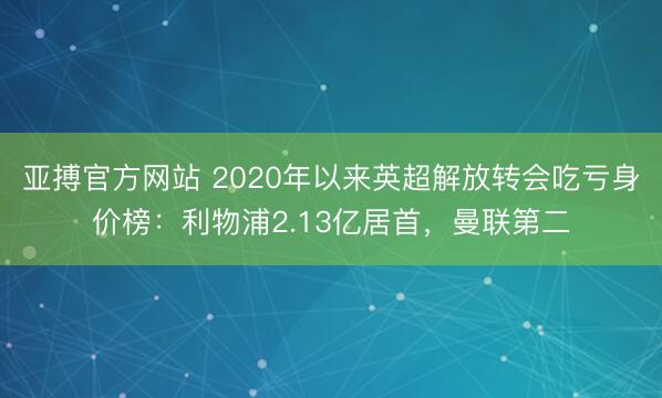 亚搏官方网站 2020年以来英超解放转会吃亏身价榜：利物浦2.13亿居首，曼联第二