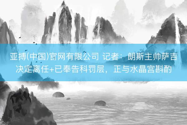 亚搏(中国)官网有限公司 记者：朗斯主帅萨吉决定离任+已奉告科罚层，正与水晶宫斟酌