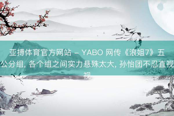 亚搏体育官方网站 - YABO 网传《浪姐7》五公分组, 各个组之间实力悬殊太大, 孙怡团不忍直视