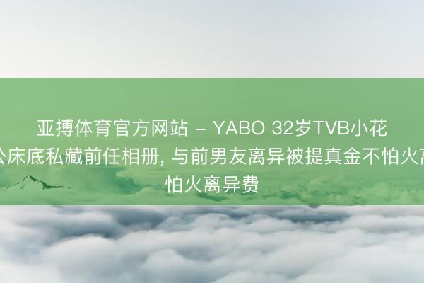 亚搏体育官方网站 - YABO 32岁TVB小花爆老公床底私藏前任相册， 与前男友离异被提真金不怕火离异费
