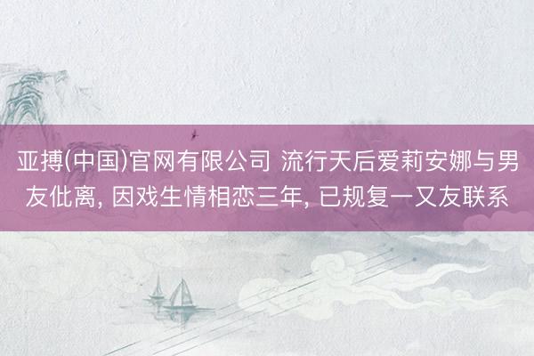 亚搏(中国)官网有限公司 流行天后爱莉安娜与男友仳离， 因戏生情相恋三年， 已规复一又友联系