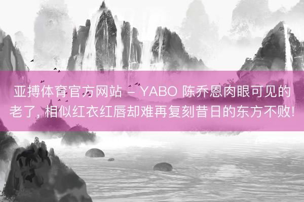 亚搏体育官方网站 - YABO 陈乔恩肉眼可见的老了， 相似红衣红唇却难再复刻昔日的东方不败!
