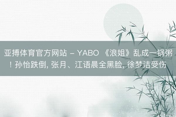 亚搏体育官方网站 - YABO 《浪姐》乱成一锅粥! 孙怡跌倒， 张月、江语晨全黑脸， 徐梦洁受伤