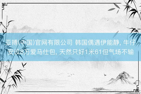 亚搏(中国)官网有限公司 韩国偶遇伊能静， 牛仔安设8万爱马仕包， 天然只好1米61但气场不输