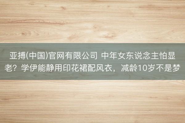 亚搏(中国)官网有限公司 中年女东说念主怕显老？学伊能静用印花裙配风衣，减龄10岁不是梦