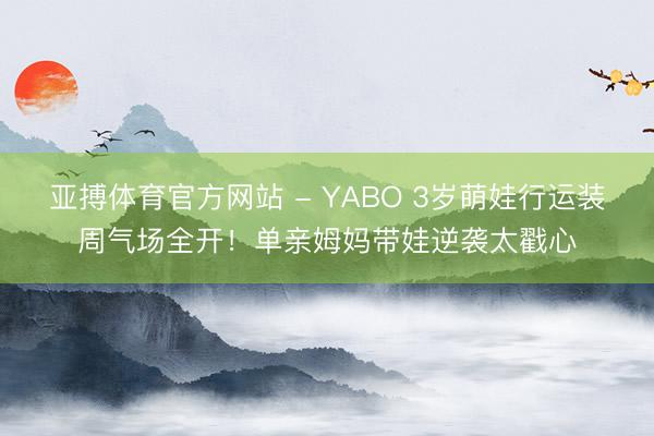 亚搏体育官方网站 - YABO 3岁萌娃行运装周气场全开！单亲姆妈带娃逆袭太戳心