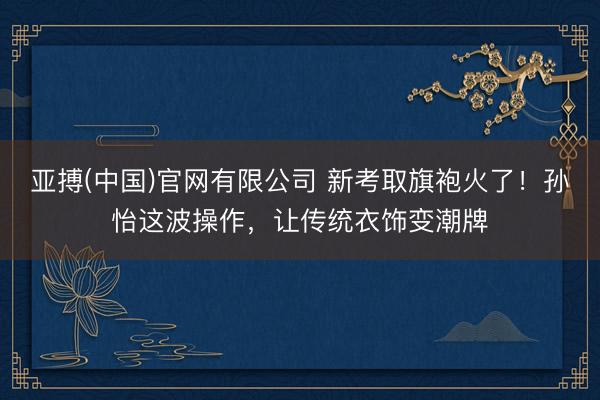 亚搏(中国)官网有限公司 新考取旗袍火了！孙怡这波操作，让传统衣饰变潮牌