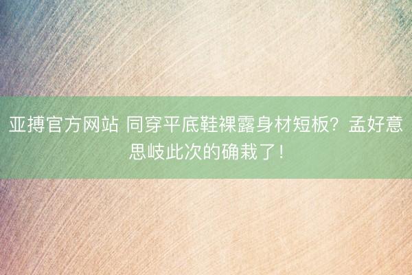 亚搏官方网站 同穿平底鞋裸露身材短板？孟好意思岐此次的确栽了！