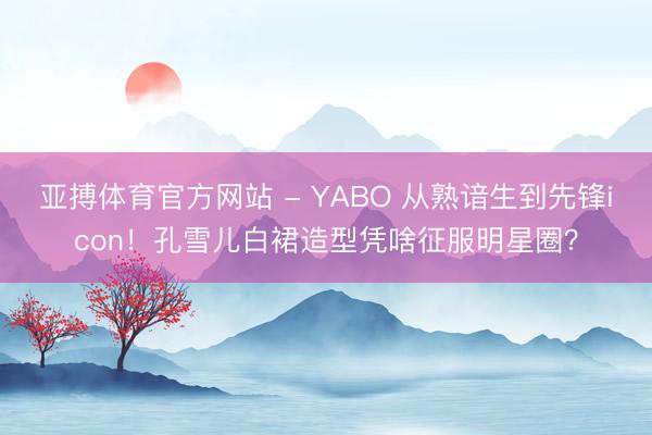 亚搏体育官方网站 - YABO 从熟谙生到先锋icon！孔雪儿白裙造型凭啥征服明星圈？