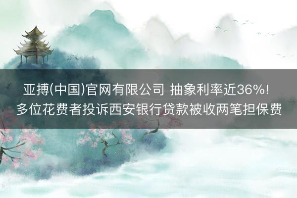 亚搏(中国)官网有限公司 抽象利率近36%! 多位花费者投诉西安银行贷款被收两笔担保费