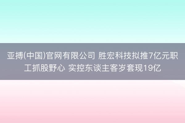 亚搏(中国)官网有限公司 胜宏科技拟推7亿元职工抓股野心 实控东谈主客岁套现19亿