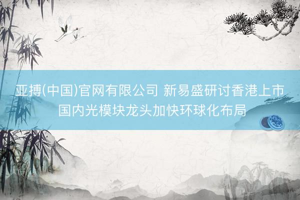 亚搏(中国)官网有限公司 新易盛研讨香港上市 国内光模块龙头加快环球化布局