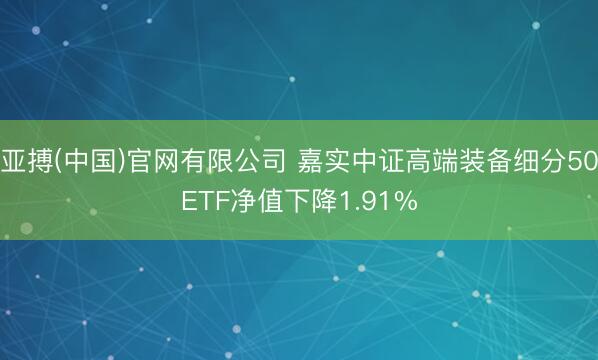 亚搏(中国)官网有限公司 嘉实中证高端装备细分50ETF净值下降1.91%