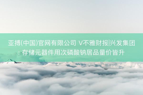 亚搏(中国)官网有限公司 V不雅财报|兴发集团: 存储元器件用次磷酸钠居品量价皆升