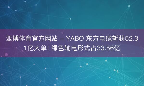 亚搏体育官方网站 - YABO 东方电缆斩获52.31亿大单! 绿色输电形式占33.56亿