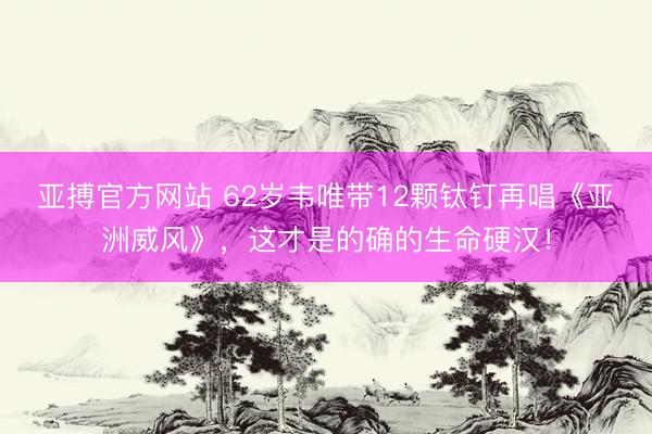 亚搏官方网站 62岁韦唯带12颗钛钉再唱《亚洲威风》，这才是的确的生命硬汉！