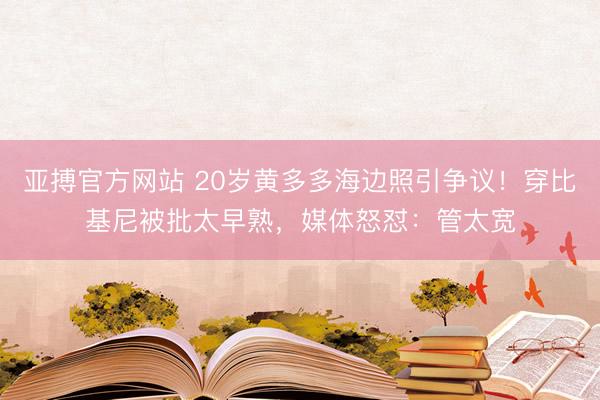 亚搏官方网站 20岁黄多多海边照引争议！穿比基尼被批太早熟，媒体怒怼：管太宽