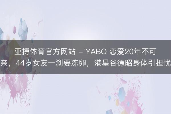 亚搏体育官方网站 - YABO 恋爱20年不可亲，44岁女友一刹要冻卵，港星谷德昭身体引担忧
