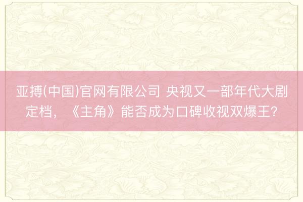 亚搏(中国)官网有限公司 央视又一部年代大剧定档，《主角》能否成为口碑收视双爆王？