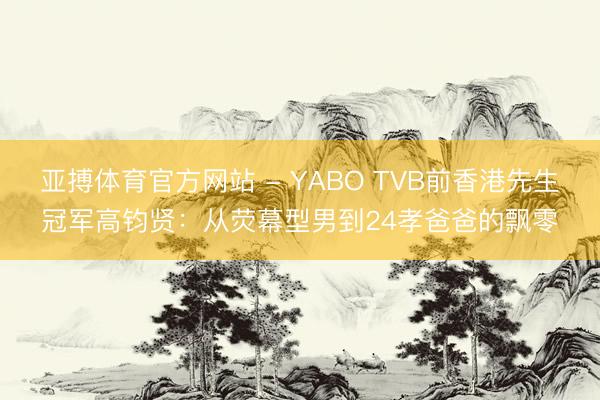 亚搏体育官方网站 - YABO TVB前香港先生冠军高钧贤：从荧幕型男到24孝爸爸的飘零