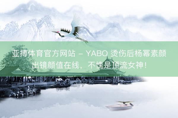 亚搏体育官方网站 - YABO 烫伤后杨幂素颜出镜颜值在线，不愧是顶流女神！
