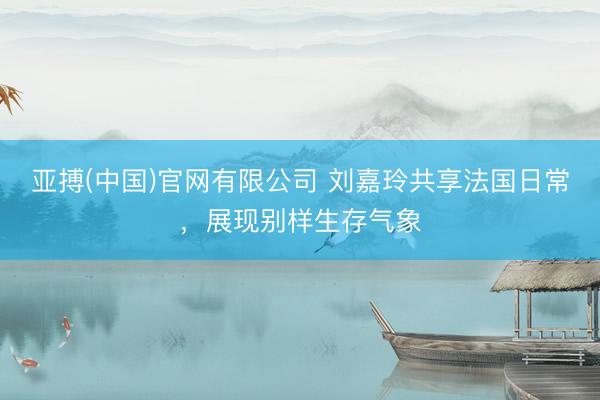 亚搏(中国)官网有限公司 刘嘉玲共享法国日常，展现别样生存气象