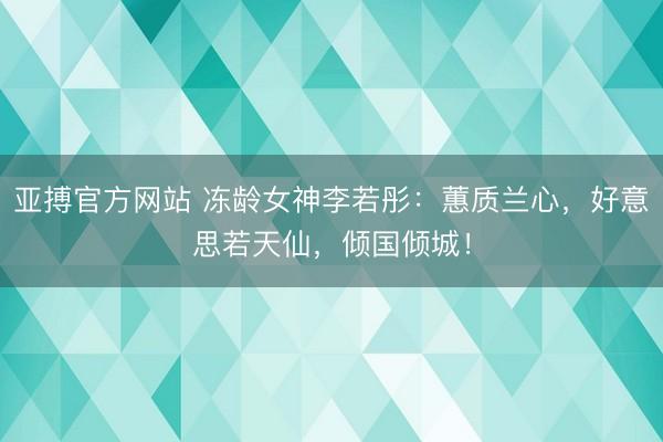 亚搏官方网站 冻龄女神李若彤：蕙质兰心，好意思若天仙，倾国倾城！