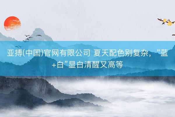 亚搏(中国)官网有限公司 夏天配色别复杂，“蓝+白”显白清醒又高等